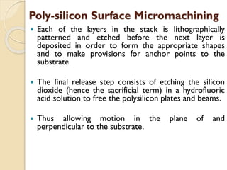  Each of the layers in the stack is lithographically
patterned and etched before the next layer is
deposited in order to form the appropriate shapes
and to make provisions for anchor points to the
substrate
 The final release step consists of etching the silicon
dioxide (hence the sacrificial term) in a hydrofluoric
acid solution to free the polysilicon plates and beams.
 Thus allowing motion in the plane of and
perpendicular to the substrate.
Poly-silicon Surface Micromachining
 