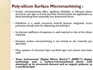  Surface micromachining offers significant flexibility to fabricate planar
structures one layer at a time, but their thinness limits the applications to
those benefiting from essentially two dimensional forms.
 Polysilicon is a useful structural material because integrated circuit
processes already exist for depositing and etching it.
 Its thermal coefficient of expansion is well matched to that of the silicon
substrate.
 However, surface micromachining is not limited to the materials just
described.
 Many systems of structural layer, sacrificial layer, and etchant have been
used
 Texas Instruments’ Digital Mirror Device™ (DMD™) display
technology uses a surface-micromachined device with
aluminum as its structural element and an organic polymer as
a sacrificial layer
Poly-silicon Surface Micromachining :
 