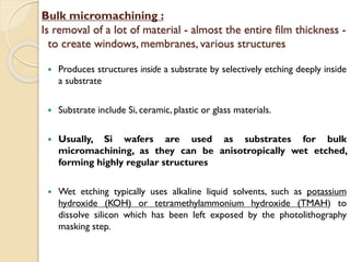 Bulk micromachining :
Is removal of a lot of material - almost the entire film thickness -
to create windows, membranes, various structures
 Produces structures inside a substrate by selectively etching deeply inside
a substrate
 Substrate include Si, ceramic, plastic or glass materials.
 Usually, Si wafers are used as substrates for bulk
micromachining, as they can be anisotropically wet etched,
forming highly regular structures
 Wet etching typically uses alkaline liquid solvents, such as potassium
hydroxide (KOH) or tetramethylammonium hydroxide (TMAH) to
dissolve silicon which has been left exposed by the photolithography
masking step.
 