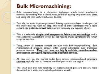 Bulk Micromachining:
 Bulk micromachining is a fabrication technique which builds mechanical
elements by starting with a silicon wafer, and then etching away unwanted parts,
and being left with useful mechanical devices.
 Typically, the wafer is photo patterned, leaving a protective layer on the parts of
the wafer that you want to keep. The wafer is then submersed into a liquid
etchant, like potassium hydroxide, which eats away any exposed silicon.
 This is a relatively simple and inexpensive fabrication technology, and is
well suited for applications which do not require much complexity, and which
are price sensitive.
 Today, almost all pressure sensors are built with Bulk Micromachining. Bulk
Micromachined pressure sensors offer several advantages over traditional
pressure sensors. They cost less, are highly reliable, manufacturable,
and there is very good repeatability between devices.
 All new cars on the market today have several micromachined pressure
sensors, typically used to measure manifold pressure in the engine.
 The small size and high reliability of micromachined pressure sensors make
them ideal for a variety of medical applications as well.
 