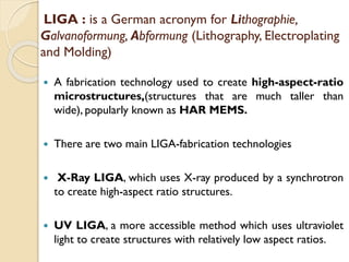 LIGA : is a German acronym for Lithographie,
Galvanoformung, Abformung (Lithography, Electroplating
and Molding)
 A fabrication technology used to create high-aspect-ratio
microstructures,(structures that are much taller than
wide), popularly known as HAR MEMS.
 There are two main LIGA-fabrication technologies
 X-Ray LIGA, which uses X-ray produced by a synchrotron
to create high-aspect ratio structures.
 UV LIGA, a more accessible method which uses ultraviolet
light to create structures with relatively low aspect ratios.
 