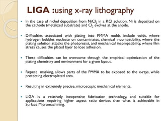  In the case of nickel deposition from NiCl2 in a KCl solution, Ni is deposited on
the cathode (metalized substrate) and Cl2 evolves at the anode.
 Difficulties associated with plating into PMMA molds include voids, where
hydrogen bubbles nucleate on contaminates, chemical incompatibility, where the
plating solution attacks the photoresist, and mechanical incompatibility, where film
stress causes the plated layer to lose adhesion.
 These difficulties can be overcome through the empirical optimization of the
plating chemistry and environment for a given layout.
 Repeat masking, allows parts of the PMMA to be exposed to the x-rays, while
protecting electroplated area.
 Resulting in extremely precise, microscopic mechanical elements.
 LIGA is a relatively inexpensive fabrication technology, and suitable for
applications requiring higher aspect ratio devices than what is achievable in
Surface Micromachining.
LIGA :using x-ray lithography
 