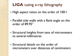  High aspect ratios on the order of 100:1
 Parallel side walls with a flank angle on the
order of 89.95°
 Structural heights from tens of micrometers
to several millimetres
 Structural details on the order of
micrometers over distances of centimeters
LIGA :using x-ray lithography
 