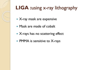  X-ray mask are expensive
 Mask are made of cobalt
 X-rays has no scattering effect
 PMMA is sensitive to X-rays
LIGA :using x-ray lithography
 