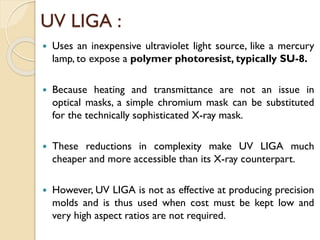 UV LIGA :
 Uses an inexpensive ultraviolet light source, like a mercury
lamp, to expose a polymer photoresist, typically SU-8.
 Because heating and transmittance are not an issue in
optical masks, a simple chromium mask can be substituted
for the technically sophisticated X-ray mask.
 These reductions in complexity make UV LIGA much
cheaper and more accessible than its X-ray counterpart.
 However, UV LIGA is not as effective at producing precision
molds and is thus used when cost must be kept low and
very high aspect ratios are not required.
 
