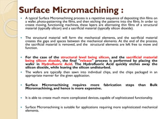 Surface Micromachining :
 A typical Surface Micromachining process is a repetitive sequence of depositing thin films on
a wafer, photo-patterning the films, and then etching the patterns into the films. In order to
create moving, functioning machines, these layers are alternating thin films of a structural
material (typically silicon) and a sacrificial material (typically silicon dioxide).
 The structural material will form the mechanical elements, and the sacrificial material
creates the gaps and spaces between the mechanical elements. At the end of the process,
the sacrificial material is removed, and the structural elements are left free to move and
function.
 For the case of the structural level being silicon, and the sacrificial material
being silicon dioxide, the final "release" process is performed by placing the
wafer in Hydrofluoric Acid. The Hydrofluoric Acid quickly etches away the
silicon dioxide, while leaving the silicon undisturbed.
 The wafers are typically then sawn into individual chips, and the chips packaged in an
appropriate manner for the given application.
 Surface Micromachining requires more fabrication steps than Bulk
Micromachining, and hence is more expensive.
 It is able to create much more complicated devices, capable of sophisticated functionality.
 Surface Micromachining is suitable for applications requiring more sophisticated mechanical
elements.
 