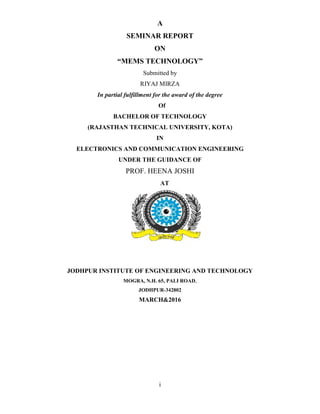 i
A
SEMINAR REPORT
ON
“MEMS TECHNOLOGY”
Submitted by
RIYAJ MIRZA
In partial fulfillment for the award of the degree
Of
BACHELOR OF TECHNOLOGY
(RAJASTHAN TECHNICAL UNIVERSITY, KOTA)
IN
ELECTRONICS AND COMMUNICATION ENGINEERING
UNDER THE GUIDANCE OF
PROF. HEENA JOSHI
AT
JODHPUR INSTITUTE OF ENGINEERING AND TECHNOLOGY
MOGRA, N.H. 65, PALI ROAD,
JODHPUR-342802
MARCH&2016
 
