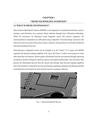 3
CHAPTER-1
“MEMS TECHNOLOGY OVERVIEW”
1.1 WHAT IS MEMS TECHNOLOGY?
Micro-Electro-Mechanical Systems (MEMS) is the integration of mechanical elements, sensors,
actuators, and electronics on a common silicon substrate through micro fabrication technology.
While the electronics are fabricated using integrated circuit (IC) process sequences, the
micromechanical components are fabricated using compatible "micromachining" processes that
selectively etch away parts of the silicon wafer or add new structural layers to form the mechanical
and electromechanical devices.
Microelectronic integrated circuits can be thought of as the "brains" of a system and MEMS
augments this decision-making capability with "eyes" and "arms", to allow microsystems to sense
and control the environment. Sensors gather information from the environment through measuring
mechanical, thermal, biological, chemical, optical, and magnetic phenomena. The electronics then
process the information derived from the sensors and through some decision making capability
direct the actuators to respond by moving, positioning, regulating, pumping, and filtering, thereby
controlling the environment for some desired outcome or purpose. Because
Fig.1.1: electromechanical devices
 