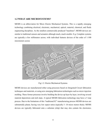 4
1.2 WHAT ARE MICROSYSTEMS?
MEMS is an abbreviation for Micro Electro Mechanical Systems. This is a rapidly emerging
technology combining electrical, electronic, mechanical, optical, material, chemical, and fluids
engineering disciplines. As the smallest commercially produced "machines", MEMS devices are
similar to traditional sensors and actuators although much, much smaller. E.g. Complete systems
are typically a few millimeters across, with individual features devices of the order of 1-100
micrometers across
Fig.1.2: Electro Mechanical Systems
MEMS devices are manufactured either using processes based on Integrated Circuit fabrication
techniques and materials, or using new emerging fabrication technologies such as micro injection
molding. These former processes involve building the device up layer by layer, involving several
material depositions and etch steps. A typical MEMS fabrication technology may have a 5 step
process. Due to the limitations of this "traditional IC" manufacturing process MEMS devices are
substantially planar, having very low aspect ratios (typically 5 -10 micro meters thick). MEMS
devices are typically fabricated onto a substrate (chip) that may also contain the electronics
 