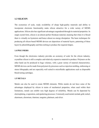 6
1.3 SILICON
The economies of scale, ready availability of cheap high-quality materials and ability to
incorporate electronic functionality make silicon attractive for a wide variety of MEMS
applications. Silicon also has significant advantages engendered through its material properties. In
single crystal form, silicon is an almost perfect Hookean material, meaning that when it is flexed
there is virtually no hysteresis and hence almost no energy dissipation. The basic techniques for
producing all silicon based MEMS devices are deposition of material layers, patterning of these
layers by photolithography and then etching to produce the required shapes.
1.4 POLYMERS
Even though the electronics industry provides an economy of scale for the silicon industry,
crystalline silicon is still a complex and relatively expensive material to produce. Polymers on the
other hand can be produced in huge volumes, with a great variety of material characteristics.
MEMS devices can be made from polymers by processes such as injection molding, embossing or
stereo lithography and are especially well suited to microfluidic applications such as disposable
blood testing cartridges.
1.5 METALS
Metals can also be used to create MEMS elements. While metals do not have some of the
advantages displayed by silicon in terms of mechanical properties, when used within their
limitations, metals can exhibit very high degrees of reliability. Metals can be deposited by
electroplating, evaporation, and sputtering processes. Commonly used metals include gold, nickel,
aluminum, chromium, titanium, tungsten, platinum, and silver.
 