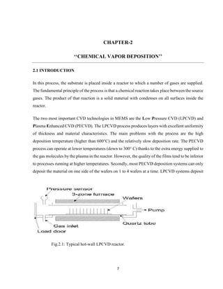 7
CHAPTER-2
‘‘CHEMICAL VAPOR DEPOSITION’’
2.1 INTRODUCTION
In this process, the substrate is placed inside a reactor to which a number of gases are supplied.
The fundamental principle of the process is that a chemical reaction takes place between the source
gases. The product of that reaction is a solid material with condenses on all surfaces inside the
reactor.
The two most important CVD technologies in MEMS are the Low Pressure CVD (LPCVD) and
Plasma Enhanced CVD (PECVD). The LPCVD process produces layers with excellent uniformity
of thickness and material characteristics. The main problems with the process are the high
deposition temperature (higher than 600°C) and the relatively slow deposition rate. The PECVD
process can operate at lower temperatures (down to 300° C) thanks to the extra energy supplied to
the gas molecules by the plasma in the reactor. However, the quality of the films tend to be inferior
to processes running at higher temperatures. Secondly, most PECVD deposition systems can only
deposit the material on one side of the wafers on 1 to 4 wafers at a time. LPCVD systems deposit
Fig.2.1: Typical hot-wall LPCVD reactor.
 