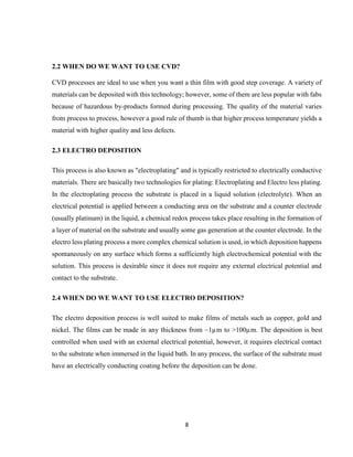 8
2.2 WHEN DO WE WANT TO USE CVD?
CVD processes are ideal to use when you want a thin film with good step coverage. A variety of
materials can be deposited with this technology; however, some of them are less popular with fabs
because of hazardous by-products formed during processing. The quality of the material varies
from process to process, however a good rule of thumb is that higher process temperature yields a
material with higher quality and less defects.
2.3 ELECTRO DEPOSITION
This process is also known as "electroplating" and is typically restricted to electrically conductive
materials. There are basically two technologies for plating: Electroplating and Electro less plating.
In the electroplating process the substrate is placed in a liquid solution (electrolyte). When an
electrical potential is applied between a conducting area on the substrate and a counter electrode
(usually platinum) in the liquid, a chemical redox process takes place resulting in the formation of
a layer of material on the substrate and usually some gas generation at the counter electrode. In the
electro less plating process a more complex chemical solution is used, in which deposition happens
spontaneously on any surface which forms a sufficiently high electrochemical potential with the
solution. This process is desirable since it does not require any external electrical potential and
contact to the substrate.
2.4 WHEN DO WE WANT TO USE ELECTRO DEPOSITION?
The electro deposition process is well suited to make films of metals such as copper, gold and
nickel. The films can be made in any thickness from ~1µm to >100µm. The deposition is best
controlled when used with an external electrical potential, however, it requires electrical contact
to the substrate when immersed in the liquid bath. In any process, the surface of the substrate must
have an electrically conducting coating before the deposition can be done.
 