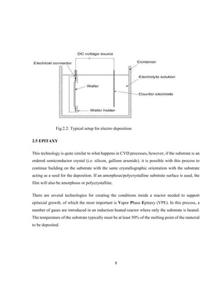 9
Fig.2.2: Typical setup for electro deposition.
2.5 EPITAXY
This technology is quite similar to what happens in CVD processes, however, if the substrate is an
ordered semiconductor crystal (i.e. silicon, gallium arsenide), it is possible with this process to
continue building on the substrate with the same crystallographic orientation with the substrate
acting as a seed for the deposition. If an amorphous/polycrystalline substrate surface is used, the
film will also be amorphous or polycrystalline.
There are several technologies for creating the conditions inside a reactor needed to support
epitaxial growth, of which the most important is Vapor Phase Epitaxy (VPE). In this process, a
number of gases are introduced in an induction heated reactor where only the substrate is heated.
The temperature of the substrate typically must be at least 50% of the melting point of the material
to be deposited.
 