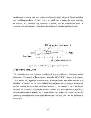 10
An advantage of epitaxy is the high growth rate of material, which allows the formation of films
with considerable thickness (>100µm). Epitaxy is a widely used technology for producing silicon
on insulator (SOI) substrates. The technology is primarily used for deposition of silicon. A
schematic diagram of a typical vapour phase epitaxial reactor is shown in the figure below.
Fig.2.3: Typical cold-wall vapour phase epitaxial reactor.
2.6 THERMAL OXIDATION
This is one of the most basic deposition technologies. It is simply oxidation of the substrate surface
in an oxygen rich atmosphere. The temperature is raised to 800° C-1100° C to speed up the process.
This is also the only deposition technology which actually consumes some of the substrate as it
proceeds. The growth of the film is spurned by diffusion of oxygen into the substrate, which means
the film growth is actually downwards into the substrate. As the thickness of the oxidized layer
increases, the diffusion of oxygen to the substrate becomes more difficult leading to a parabolic
relationship between film thickness and oxidation time for films thicker than ~100nm. This process
is naturally limited to materials that can be oxidized, and it can only form films that are oxides of
that material.
 