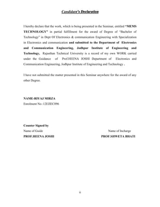 ii
Candidate’s Declaration
I hereby declare that the work, which is being presented in the Seminar, entitled “MEMS
TECHNOLOGY” in partial fulfillment for the award of Degree of “Bachelor of
Technology” in Dept Of Electronics & communication Engineering with Specialization
in Electronics and communication and submitted to the Department of Electronics
and Communication Engineering, Jodhpur Institute of Engineering and
Technology, Rajasthan Technical University is a record of my own WORK carried
under the Guidance of Prof.HEENA JOSHI Department of Electronics and
Communication Engineering, Jodhpur Institute of Engineering and Technology .
I have not submitted the matter presented in this Seminar anywhere for the award of any
other Degree.
NAME-RIYAJ MIRZA
Enrolment No.:12EJIEC096
Counter Signed by
Name of Guide Name of Incharge
PROF.HEENA JOSHI PROF.SHWETA BHATI
 