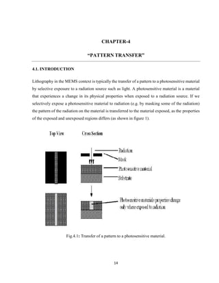 14
CHAPTER-4
“PATTERN TRANSFER”
4.1. INTRODUCTION
Lithography in the MEMS context is typically the transfer of a pattern to a photosensitive material
by selective exposure to a radiation source such as light. A photosensitive material is a material
that experiences a change in its physical properties when exposed to a radiation source. If we
selectively expose a photosensitive material to radiation (e.g. by masking some of the radiation)
the pattern of the radiation on the material is transferred to the material exposed, as the properties
of the exposed and unexposed regions differs (as shown in figure 1).
Fig.4.1: Transfer of a pattern to a photosensitive material.
 