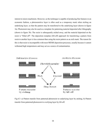 16
interest to micro-machinists. However, as the technique is capable of producing fine features in an
economic fashion, a photosensitive layer is often used as a temporary mask when etching an
underlying layer, so that the pattern may be transferred to the underlying layer (shown in figure
3a). Photoresist may also be used as a template for patterning material deposited after lithography
(shown in figure 3b). The resist is subsequently etched away, and the material deposited on the
resist is "lifted off". The deposition template (lift-off) approach for transferring a pattern from
resist to another layer is less common than using the resist pattern as an etch mask. The reason for
this is that resist is incompatible with most MEMS deposition processes, usually because it cannot
withstand high temperatures and may act as a source of contamination.
Fig.4.3: a) Pattern transfer from patterned photoresist to underlying layer by etching, b) Pattern
transfer from patterned photoresist to overlying layer by lift-off.
 