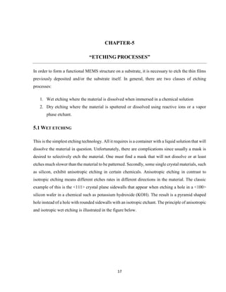 17
CHAPTER-5
“ETCHING PROCESSES”
In order to form a functional MEMS structure on a substrate, it is necessary to etch the thin films
previously deposited and/or the substrate itself. In general, there are two classes of etching
processes:
1. Wet etching where the material is dissolved when immersed in a chemical solution
2. Dry etching where the material is sputtered or dissolved using reactive ions or a vapor
phase etchant.
5.1 WET ETCHING
This is the simplest etching technology. All it requires is a container with a liquid solution that will
dissolve the material in question. Unfortunately, there are complications since usually a mask is
desired to selectively etch the material. One must find a mask that will not dissolve or at least
etches much slower than the material to be patterned. Secondly, some single crystal materials, such
as silicon, exhibit anisotropic etching in certain chemicals. Anisotropic etching in contrast to
isotropic etching means different etches rates in different directions in the material. The classic
example of this is the <111> crystal plane sidewalls that appear when etching a hole in a <100>
silicon wafer in a chemical such as potassium hydroxide (KOH). The result is a pyramid shaped
hole instead of a hole with rounded sidewalls with an isotropic etchant. The principle of anisotropic
and isotropic wet etching is illustrated in the figure below.
 