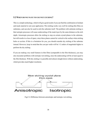 18
5.2 WHEN DO WE WANT TO USE WET ETCHING?
This is a simple technology, which will give good results if you can find the combination of etchant
and mask material to suit your application. Wet etching works very well for etching thin films on
substrates, and can also be used to etch the substrate itself. The problem with substrate etching is
that isotropic processes will cause undercutting of the mask layer by the same distance as the etch
depth. Anisotropic processes allow the etching to stop on certain crystal planes in the substrate,
but still results in a loss of space, since these planes cannot be vertical to the surface when etching
holes or cavities. If this is a limitation for you, you should consider dry etching of the substrate
instead. However, keep in mind that the cost per wafer will be 1-2 orders of magnitude higher to
perform the dry etching
If you are making very small features in thin films (comparable to the film thickness), you may
also encounter problems with isotropic wet etching, since the undercutting will be at least equal to
the film thickness. With dry etching it is possible etch almost straight down without undercutting,
which provides much higher resolution.
Fig.5.1: Difference between anisotropic and isotropic wet etching.
 