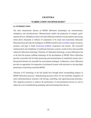 19
CHAPTER-6
“FABRICATION TECHNOLOGIES”
6.1 INTRODUCTION
The three characteristic features of MEMS fabrication technologies are miniaturization,
multiplicity, and microelectronics. Miniaturization enables the production of compact, quick-
response devices. Multiplicity refers to the batch fabrication inherent in semiconductor processing,
which allows thousands or millions of components to be easily and concurrently fabricated.
Microelectronics provides the intelligence to MEMS and allows the monolithic merger of sensors,
actuators, and logic to build closed-loop feedback components and systems. The successful
miniaturization and multiplicity of traditional electronics systems would not have been possible
without IC fabrication technology. Therefore, IC fabrication technology, or micro fabrication, has
so far been the primary enabling technology for the development of MEMS. Micro fabrication
provides a powerful tool for batch processing and miniaturization of mechanical systems into a
dimensional domain not accessible by conventional techniques. Furthermore, micro fabrication
provides an opportunity for integration of mechanical systems with electronics to develop high-
performance closed-loop-controlled MEMS.
Advances in IC technology in the last decade have brought about corresponding progress in
MEMS fabrication processes. Manufacturing processes allow for the monolithic integration of
micro electromechanical structures with driving, controlling, and signal-processing electronics.
This integration promises to improve the performance of micromechanical devices as well as
reduce the cost of manufacturing, packaging, and instrumenting these devices.
 