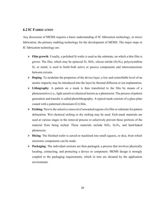 20
6.2 IC FABRICATION
Any discussion of MEMS requires a basic understanding of IC fabrication technology, or micro
fabrication, the primary enabling technology for the development of MEMS. The major steps in
IC fabrication technology are:
 Film growth: Usually, a polished Si wafer is used as the substrate, on which a thin film is
grown. The film, which may be epitaxial Si, SiO2, silicon nitride (Si3N4), polycrystalline
Si, or metal, is used to build both active or passive components and interconnections
between circuits.
 Doping: To modulate the properties of the device layer, a low and controllable level of an
atomic impurity may be introduced into the layer by thermal diffusion or ion implantation.
 Lithography: A pattern on a mask is then transferred to the film by means of a
photosensitive (i.e., light sensitive) chemical known as a photoresist. The process of pattern
generation and transfer is called photolithography. A typical mask consists of a glass plate
coated with a patterned chromium (Cr) film.
 Etching: Next is the selective removal of unwanted regions of a film or substrate for pattern
delineation. Wet chemical etching or dry etching may be used. Etch-mask materials are
used at various stages in the removal process to selectively prevent those portions of the
material from being etched. These materials include SiO2, Si3N4, and hard-baked
photoresist.
 Dicing: The finished wafer is sawed or machined into small squares, or dice, from which
electronic components can be made.
 Packaging: The individual sections are then packaged, a process that involves physically
locating, connecting, and protecting a device or component. MEMS design is strongly
coupled to the packaging requirements, which in turn are dictated by the application
environment.
 