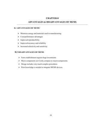 23
CHAPTER-8
ADVANTAGES & DISADVANTAGES OF MEMS
8.1 ADVANTAGES OF MEMS
 Minimize energy and materials used in manufacturing
 Cost/performance advantages
 Improved reproducibility
 Improved accuracy and reliability
 Increased selectivity and sensitivity
8.2 DISADVANTAGES OF MEMS
 Farm establishment requires huge investments
 Micro-components are Costly compare to macro-components
 Design includes very much complex procedures
 Prior knowledge is needed to integrate MEMS devices.
 