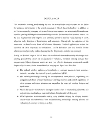 24
CONCLUSION
The automotive industry, motivated by the need for more efficient safety systems and the desire
for enhanced performance, is the largest consumer of MEMS-based technology. In addition to
accelerometers and gyroscopes, micro-sized tire pressure systems are now standard issues in new
vehicles, putting MEMS pressure sensors in high demand. Such micro-sized pressure sensors can
be used by physicians and surgeons in a telemetry system to measure blood pressure at a stet,
allowing early detection of hypertension and restenosis. Alternatively, the detection of bio
molecules can benefit most from MEMS-based biosensors. Medical applications include the
detection of DNA sequences and metabolites. MEMS biosensors can also monitor several
chemicals simultaneously, making them perfect for detecting toxins in the environment.
Lastly, the dynamic range of MEMS based silicon ultrasonic sensors have many advantages over
existing piezoelectric sensors in non-destructive evaluation, proximity sensing and gas flow
measurement. Silicon ultrasonic sensors are also very effective immersion sensors and provide
improved performance in the areas of medical imaging and liquid level detection.
The medical, wireless technology, biotechnology, computer, automotive and aerospace
industries are only a few that will benefit greatly from MEMS.
This enabling technology allowing the development of smart products, augmenting the
computational ability of microelectronics with the perception and control capabilities of
micro sensors and micro actuators and expanding the space of possible designs and
applications.
MEMS devices are manufactured for unprecedented levels of functionality, reliability, and
sophistication can be placed on a small silicon chip at a relatively low cost.
MEMS promises to revolutionize nearly every product category by bringing together
silicon-based microelectronics with micromachining technology, making possible the
realization of complete systems-on-a-chip.
 