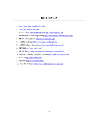25
REFERENCES
1. http://www-bsac.eecs.berkeley.edu/
2. http://www.darpa.mil/mto/
3. IEEE Explore http://ieeexplore.ieee.org/Xplore/DynWel.jsp
4. Introduction to Micro engineering http://www.dbanks.demon.co.uk/ueng/
5. MEMS Clearinghouse http://www.memsnet.org/
6. MEMS Exchange http://www.mems-exchange.org/
7. MEMS Industry Group http://www.memsindustrygroup.org/
8. MOSIS http://www.mosis.org/
9. MUMPS http://www.memscap.com/memsrus/crmumps.html
10. Stanford Centre for Integrated Systems http://www-cis.stanford.edu/
11. USPTO http://www.uspto.gov/
12. Trimmer http://www.trimmer.net/
13. Yole Development http://www.yole.fr/pagesAn/accueil.asp
 