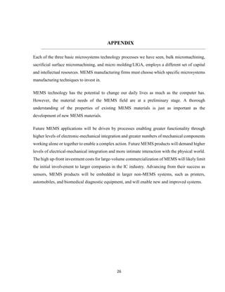 26
APPENDIX
Each of the three basic microsystems technology processes we have seen, bulk micromachining,
sacrificial surface micromachining, and micro molding/LIGA, employs a different set of capital
and intellectual resources. MEMS manufacturing firms must choose which specific microsystems
manufacturing techniques to invest in.
MEMS technology has the potential to change our daily lives as much as the computer has.
However, the material needs of the MEMS field are at a preliminary stage. A thorough
understanding of the properties of existing MEMS materials is just as important as the
development of new MEMS materials.
Future MEMS applications will be driven by processes enabling greater functionality through
higher levels of electronic-mechanical integration and greater numbers of mechanical components
working alone or together to enable a complex action. Future MEMS products will demand higher
levels of electrical-mechanical integration and more intimate interaction with the physical world.
The high up-front investment costs for large-volume commercialization of MEMS will likely limit
the initial involvement to larger companies in the IC industry. Advancing from their success as
sensors, MEMS products will be embedded in larger non-MEMS systems, such as printers,
automobiles, and biomedical diagnostic equipment, and will enable new and improved systems.
 