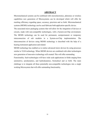 iv
ABSTRACT
Micromechanical systems can be combined with microelectronics, photonics or wireless
capabilities new generation of Microsystems can be developed which will offer far
reaching efficiency regarding space, accuracy, precision and so forth. Micromechanical
systems (MEMS) technology can be used fabricate both application specific device.
The associated micro packaging systems that will allow for the integration of devices or
circuits, made with non-compatible technologies, with a System-on-Chip environment.
The MEMS technology can be used for permanent, semipermanent or temporary
interconnection of sub modules in a System-on-Chip implementation. The
interconnection of devices using MEMS technology is described with the help of a
hearing instrument application and related.
MEMS technology has enabled us to realize advanced micro devices by using processes
similar to VLSI technology. When MEMS devices are combined with other technologies
new generation of innovative technology will created. This will offer outstanding
Functionality. Such technologies will have wide scale applications in fields ranging from
automotive, aerodynamics, and hydrodynamics, biomedical and so forth. The main
challenge is to integrate all these potentially non-compatible technologies into a single
working Microsystem that will offer outstanding functionality.
 