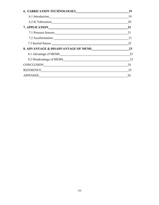 vii
6. FABRICATION TECHNOLOGIES__________________________________19
6.1 Introduction___________________________________________________19
6.2 IC Fabrication_________________________________________________20
7. APPLICATION___________________________________________________21
7.1 Pressure Sensors_______________________________________________21
7.2 Accelerometers ________________________________________________21
7.3 Inertial Sensor _________________________________________________22
8. ADVANTAGE & DISADVANTAGE OF MEMS________________________23
8.1 Advantage of MEMS_____________________________________________23
8.2 Disadvantage of MEMS___________________________________________23
CONCLUSION______________________________________________________24
REFERENCE________________________________________________________25
APPENDIX_________________________________________________________26
 