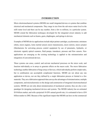 1
INTRODUCTION
Micro electromechanical systems (MEMS) are small integrated devices or systems that combine
electrical and mechanical components. They range in size from the sub micro meter level to the
milli meter level and there can be any number, from a few to millions, in a particular system.
MEMS extend the fabrication techniques developed for the integrated circuit industry to add
mechanical elements such as beams, gears, diaphragms, and springs to devices.
Examples of MEMS device applications include inkjet-printer cartridges, accelerometer, miniature
robots, micro engines, locks inertial sensors micro transmissions, micro mirrors, micro actuator
(Mechanisms for activating process control equipment by use of pneumatic, hydraulic, or
electronic signals) optical scanners, fluid pumps, transducer, pressure and flow sensors. New
applications are emerging as the existing technology is applied to the miniaturization and
integration of conventional devices.
These systems can sense, control, and activate mechanical processes on the micro scale, and
function individually or in arrays to generate effects on the macro scale. The micro fabrication
technology enables fabrication of large arrays of devices, which individually perform simple tasks,
but in combination can accomplish complicated functions. MEMS are not about any one
application or device, nor are they defined by a single fabrication process or limited to a few
materials. They are a fabrication approach that conveys the advantages of miniaturization, multiple
components, and microelectronics to the design and construction of integrated electromechanical
systems. MEMS are not only about miniaturization of mechanical systems; they are also a new
paradigm for designing mechanical devices and systems. The MEMS industry has an estimated
$10 billion market, and with a projected 10-20% annual growth rate, it is estimated to have a $34
billion market in 2002. Because of the significant impact that MEMS can have on the commercial
 
