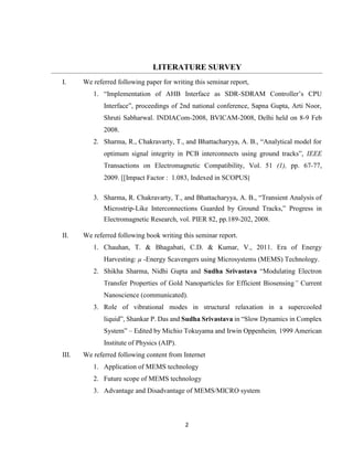 2
LITERATURE SURVEY
I. We referred following paper for writing this seminar report,
1. “Implementation of AHB Interface as SDR-SDRAM Controller’s CPU
Interface”, proceedings of 2nd national conference, Sapna Gupta, Arti Noor,
Shruti Sabharwal. INDIACom-2008, BVICAM-2008, Delhi held on 8-9 Feb
2008.
2. Sharma, R., Chakravarty, T., and Bhattacharyya, A. B., “Analytical model for
optimum signal integrity in PCB interconnects using ground tracks”, IEEE
Transactions on Electromagnetic Compatibility, Vol. 51 (1), pp. 67-77,
2009. [[Impact Factor : 1.083, Indexed in SCOPUS]
3. Sharma, R. Chakravarty, T., and Bhattacharyya, A. B., “Transient Analysis of
Microstrip-Like Interconnections Guarded by Ground Tracks,” Progress in
Electromagnetic Research, vol. PIER 82, pp.189-202, 2008.
II. We referred following book writing this seminar report.
1. Chauhan, T. & Bhagabati, C.D. & Kumar, V., 2011. Era of Energy
Harvesting: µ -Energy Scavengers using Microsystems (MEMS) Technology.
2. Shikha Sharma, Nidhi Gupta and Sudha Srivastava “Modulating Electron
Transfer Properties of Gold Nanoparticles for Efficient Biosensing” Current
Nanoscience (communicated).
3. Role of vibrational modes in structural relaxation in a supercooled
liquid”, Shankar P. Das and Sudha Srivastava in “Slow Dynamics in Complex
System” – Edited by Michio Tokuyama and Irwin Oppenheim, 1999 American
Institute of Physics (AIP).
III. We referred following content from Internet
1. Application of MEMS technology
2. Future scope of MEMS technology
3. Advantage and Disadvantage of MEMS/MICRO system
 