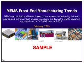 MEMS Front-End Manufacturing Trends
   MEMS standardization will never happen but companies are optimizing their own
 technological platforms. Such process innovations are driving the MEMS equipment
                     & materials with a 7% CAGR over 2012-2018.

                                                           February 2013




Source MEMSiC
                        Source Bosch         Source SPTS       Source Silex      Source SUSS MiroTec            Source Freescale




                                                       SAMPLE
                                          6 & 6 mm

     ~100 sq mm ~25 sq mm                                                                              ~125 sq mm
© 2013
         1999 - today              2006
                                                                              1995                          1996-2002
 
