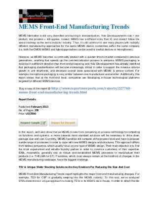 MEMS Front-End Manufacturing Trends
MEMS fabrication is still very diversified and lacking in standardization; Yole Développement’s rule < one
product, one process > still applies. Indeed, MEMS has a different story than IC and doesn’t follow the
same roadmap as the semiconductor industry. Thus, it’s still common to see many players with radically
different manufacturing approaches for the same MEMS device, sometimes within the same company
(i.e. both the CMOS MEMS and hybrid approaches can be used for inertial devices or microphones).

However, as MEMS becomes a commodity product with a quicker time-to-market compared to previous
generations, anything that speeds up the commercialization process is welcome. MEMS packaging is
evolving in a different direction than front-end processing, and Yole Développement has already identified
that packaging standardization will become increasingly critical in order to support the massive volume
growth in unit shipments, and decrease overall costs associated with MEMS & sensor content. For
example, microphone packaging is very similar between one manufacturer and another. Additionally, this
report shows that at the front-end level, companies are developing in-house technological platforms
targeted for different MEMS devices.

Buy a copy of this report @ http://www.reportsnreports.com/reports/227760-
mems-front-end-manufacturing-trends.html

Report Details:

Published: February 2013
No. of Pages: 250
Price: US$7990




In this report, we’ll also show that as MEMS moves from competing on process technology to competing
on functions and systems, a move towards more standard solutions will be necessary to drive down
package size and cost. Currently, MEMS foundries still compete at the process level and have to propose
a wide range of processes in order to cope with new MEMS designs and structures. This approach differs
from fabless companies, which usually focus on one type of MEMS design. Their main objective is to find
the most experienced and reliable foundry partner in order to convince customers of their expertise.
IDMs, meanwhile, generally rely on robust and established MEMS processes to manufacture their
products (i.e. THELMA for ST). Foundries, which must always remain at the forefront of changes in the
MEMS manufacturing landscape, have the biggest challenge.

TSV & Unique Wafer Stacking Solutions Are Key Enablers For Reducing Die Size And Cost

MEMS Front-End Manufacturing Trends report highlights the major front-end manufacturing changes. For
example, TSV for CSP is gradually seeping into the MEMS industry. To this end, we’ve analyzed
STMicroelectronics’ unique approach to making TSVs in its MEMS die in-house, in order to attach the die
 