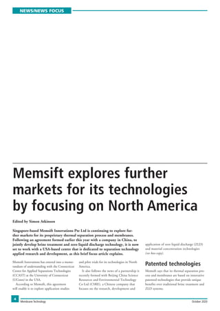 NEWS/NEWS FOCUS
4
Memsift Innovations has entered into a memo-
randum of understanding with the Connecticut
Center for Applied Separations Technologies
(CCAST) at the University of Connecticut
(UConn) in the USA.
According to Memsift, this agreement
will enable it to explore application studies
and pilot trials for its technologies in North
America.
It also follows the news of a partnership it
recently formed with Beijing China Science
Resources and Environmental Technology
Co Ltd (CSRE), a Chinese company that
focuses on the research, development and
application of zero liquid discharge (ZLD)
and material concentration technologies
(see box-copy).
Patented technologies
Memsift says that its thermal separation pro-
cess and membranes are based on innovative
patented technologies that provide unique
benefits over traditional brine treatment and
ZLD systems.
Membrane Technology 	 October 2020
Memsift explores further
markets for its technologies
by focusing on North America
Edited by Simon Atkinson
Singapore-based Memsift Innovations Pte Ltd is continuing to explore fur-
ther markets for its proprietary thermal separation process and membranes.
Following an agreement formed earlier this year with a company in China, to
jointly develop brine treatment and zero liquid discharge technology, it is now
set to work with a USA-based centre that is dedicated to separation technology
applied research and development, as this brief focus article explains.
 