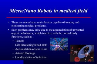 .
Micro/Nano Robots in medical field
• These are micro/nano scale devices capable of treating and
eliminating medical prob...