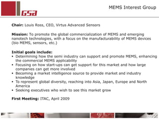 MEMS Interest Group Chair: Louis Ross, CEO, Virtus Advanced Sensors Mission: To promote the global commercialization of MEMS and emerging nanotech technologies, with a focus on the manufacturability of MEMS devices (bio MEMS, sensors, etc.) Initial goals include: ,[object Object]