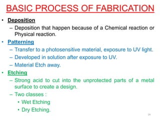 BASIC PROCESS OF FABRICATION
• Deposition
– Deposition that happen because of a Chemical reaction or
Physical reaction.
• Patterning
– Transfer to a photosensitive material, exposure to UV light.
– Developed in solution after exposure to UV.
– Material Etch away.
• Etching
– Strong acid to cut into the unprotected parts of a metal
surface to create a design.
– Two classes :
• Wet Etching
• Dry Etching.
14
 