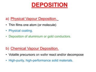 DEPOSITION
a) Physical Vapour Deposition.
• Thin films one atom (or molecule)
• Physical coating.
• Deposition of aluminium or gold conductors.
b) Chemical Vapour Deposition.
• Volatile precursors on wafer react and/or decompose
• High-purity, high-performance solid materials.
 