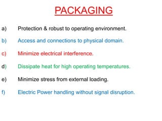 PACKAGING
a) Protection & robust to operating environment.
b) Access and connections to physical domain.
c) Minimize electrical interference.
d) Dissipate heat for high operating temperatures.
e) Minimize stress from external loading.
f) Electric Power handling without signal disruption.
 