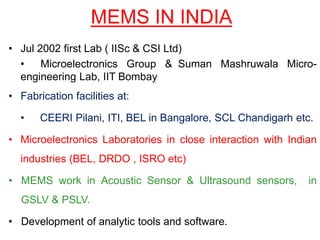MEMS IN INDIA
• Jul 2002 first Lab ( IISc & CSI Ltd)
• Microelectronics Group & Suman Mashruwala Micro-
engineering Lab, IIT Bombay
• Fabrication facilities at:
• CEERI Pilani, ITI, BEL in Bangalore, SCL Chandigarh etc.
• Microelectronics Laboratories in close interaction with Indian
industries (BEL, DRDO , ISRO etc)
• MEMS work in Acoustic Sensor & Ultrasound sensors, in
GSLV & PSLV.
• Development of analytic tools and software.
 