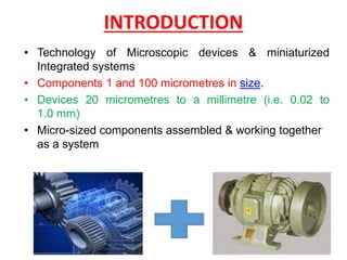 • Technology of Microscopic devices & miniaturized
Integrated systems
• Components 1 and 100 micrometres in size.
• Devices 20 micrometres to a millimetre (i.e. 0.02 to
1.0 mm)
• Micro-sized components assembled & working together
as a system
INTRODUCTION
 