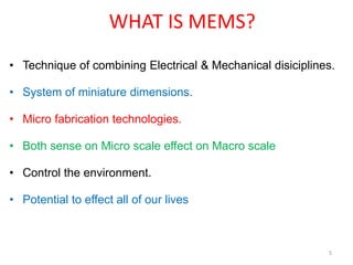 WHAT IS MEMS?
• Technique of combining Electrical & Mechanical disiciplines.
• System of miniature dimensions.
• Micro fabrication technologies.
• Both sense on Micro scale effect on Macro scale
• Control the environment.
• Potential to effect all of our lives
5
 