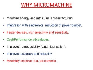 WHY MICROMACHINE
• Minimize energy and mtrls use in manufacturing.
• Integration with electronics, reduction of power budget.
• Faster devices, incr selectivity and sensitivity.
• Cost/Performance advantages.
• Improved reproducibility (batch fabrication).
• Improved accuracy and reliability.
• Minimally invasive (e.g. pill camera).
 