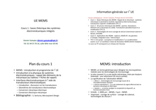 UE#MEMS#
#
Cours#1#:#bases#théorique#des#systèmes#
électromécaniques#intégrés#
Dimitri&Galayko&(dimitri.galayko@lip6.fr)&
Tél.&01&44&27&70&16,&salle&403c&tour&65D66&
#
1#
Plan#du#cours#1#
•  MEMS#:#introduc>on#et#programme#de#l UE#
•  Introduc>on#à#la#physique#de#systèmes#
électromécaniques#:#rappel#des#éléments#de#la#
mécanique#(au#tableau#+#ﬁches#de#rappel)#
•  Interfaces#électromécaniques#à#l aide#de#
transducteurs#électrosta>ques#
–  Introduc>on#:#discussion#sur#les#transducteurs#
–  Géométries#de#transducteurs#électrosta>que#
–  Conversion#mécaniqueIélectrique#
–  Conversion#électriqueImécanique##
•  Bibliographie#:#S.#Senturia,#Microsystem#Design##
2#
Informa>on#générale#sur#l UE#
Equipe#pédagogique#:#Dimitri#Galayko,#Philippe#Basset#(ESYCOM)#
•  Cours#1#:#Bases#théoriques#des#MEMS#:#Rappel#de#la#mécanique#:#systèmes#
mécaniques#à#paramètres#localisés,#équivalence#électromécanique,##
transducteur#capaci>f,#modélisa>on#(TP1.1)#
•  Cours#2#:#Structures#mécaniques#des#MEMS#:#poutres,#résonateurs,#
éléments#de#la#mécanique#du#solide.#Transduc>on#piezoélectrique#et#sa#
modélisa>on#(TP1.2).##
•  Cours#3#:#Technologies#de#microIusinage#de#silicium#(intervenant#externe#P.#
Basset,#ESYCOM)##
•  Cours#4#:#Applica>ons#des#MEMS#:#capteurs,#MEMS#RF,#récupéra>on#
d énergie,#intégra>on#avec#l électronique#
•  TP2I3:#miniIprojet#:#concep>on#et#modélisa>on#d un#accéléromètre#
asservi,#ou#d un#oscillateur#à#base#de#résonateur#MEMS#(Dimitri#Galayko)#
#(1#cours#ou#TP#correspond#à#un#créneau#de#4#heures)##
3#
MEMS:#introduc>on#
•  MEMS:#un#terme#générique#pour#désigner#les#microsystèmes#
réalisés#avec#les#technologies#de#microusinage##
•  Le#plus#souvent#il#y#a#une#par>e#mécanique,#mais#pas#toujours#
(exemple#:#une#inductance#3D#microIusinée)#
•  La#signiﬁca>on#de#l’abrévia>on#MEMS#:##
–  «#Micro#»#:#technologies#de#microusinage#issues#de#la#
microélectronique#classique#
–  «#Electro*mechanical#»#:#il#y#a#du#traitement#du#signal#eﬀectué#dans#le#
domaine#mécanique#et#électrique#
–  «#System#»#:#ce#terme#souligne#la#complexité#du#disposi>f,#sa#
fonc>onnalisa>on#forte#
•  Echelle#:#1I3000#μm#–#MEMS,#<1μm#–#NEMS##
•  Important#:#usinage#de#surface#–#usinage#de#substrat,#
technologies#de#silicium#!##
4#
 
