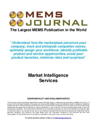 The Largest MEMS Publication in the World
“Understand how the marketplace perceives your
company, track and anticipate competitor moves,
optimally assign your workforce, identify profitable
product and service opportunities, avoid poor
product launches, minimize risks and surprises”

Market Intelligence
Services

CONFIDENTIALITY AND DISCLAIMER NOTICE
This document and its associated attachments contain information that is confidential and proprietary to MEMS Journal, Inc. If
you are not the intended recipient of this document, please notify MEMS Journal immediately by email or telephone, delete the
original document, emails and attachment files from your computer system and destroy any hard copies of this document and its
supplements. Be aware that any disclosure, copying, distribution, or use of this file or its accompanying attachments (if any) with
any parties is prohibited. The content of this document is for information purposes only and is not intended to provide tax, legal
or investment advice. You should not fully rely on any material contained in this document and should seek independent advice
wherever necessary. Any decisions you make based upon any information contained in this document are your sole
responsibility. The information does not constitute a solicitation of any order to buy or sell any securities.
For further questions, please contact us at info@memsjournal.com.

 