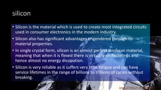 silicon
• Silicon is the material which is used to create most integrated circuits
used in consumer electronics in the modern industry.
• Silicon also has significant advantages engendered through its
material properties.
• In single crystal form, silicon is an almost perfect Hookean material,
meaning that when it is flexed there is virtually no hysteresis and
hence almost no energy dissipation.
• Silicon is very reliable as it suffers very little fatigue and can have
service lifetimes in the range of billions to trillions of cycles without
breaking.
www.slideshare.net/JDReddy
 