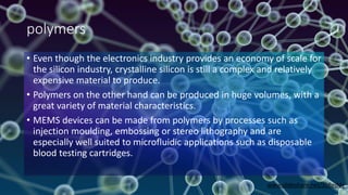 polymers
• Even though the electronics industry provides an economy of scale for
the silicon industry, crystalline silicon is still a complex and relatively
expensive material to produce.
• Polymers on the other hand can be produced in huge volumes, with a
great variety of material characteristics.
• MEMS devices can be made from polymers by processes such as
injection moulding, embossing or stereo lithography and are
especially well suited to microfluidic applications such as disposable
blood testing cartridges.
www.slideshare.net/JDReddy
 