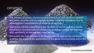 ceramics
• The nitrides of silicon, aluminium and titanium as well as silicon carbide
and other ceramics are increasingly applied in MEMS fabrication due to
advantageous combinations of material properties.
• Aluminium nitride crystallizes in the wurtzite structure and thus shows
pyroelectric and piezoelectric properties enabling sensors, for instance,
with sensitivity, to normal and shear forces.
• Moreover, the high resistance of titanium nitride against bio corrosion
qualifies the material for applications in bio genic environments and in bio
sensors.
www.slideshare.net/JDReddy
 